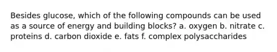 Besides glucose, which of the following compounds can be used as a source of energy and building blocks? a. oxygen b. nitrate c. proteins d. carbon dioxide e. fats f. complex polysaccharides