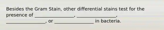 Besides the Gram Stain, other differential stains test for the presence of _________________, _________________, _________________, or _________________ in bacteria.