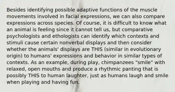 Besides identifying possible adaptive functions of the muscle movements involved in facial expressions, we can also compare expressions across species. Of course, it is difficult to know what an animal is feeling since it cannot tell us, but comparative psychologists and ethologists can identify which contexts and stimuli cause certain nonverbal displays and then consider whether the animals' displays are THIS (similar in evolutionary origin) to humans' expressions and behavior in similar types of contexts. As an example, during play, chimpanzees "smile" with relaxed, open mouths and produce a rhythmic panting that is possibly THIS to human laughter, just as humans laugh and smile when playing and having fun.