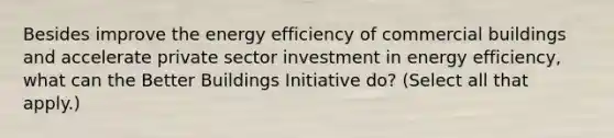 Besides improve the energy efficiency of commercial buildings and accelerate private sector investment in energy efficiency, what can the Better Buildings Initiative do? (Select all that apply.)