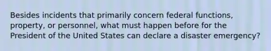 Besides incidents that primarily concern federal functions, property, or personnel, what must happen before for the President of the United States can declare a disaster emergency?