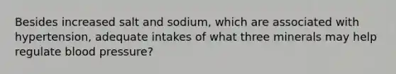 Besides increased salt and sodium, which are associated with hypertension, adequate intakes of what three minerals may help regulate blood pressure?