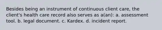 Besides being an instrument of continuous client care, the client's health care record also serves as a(an): a. assessment tool. b. legal document. c. Kardex. d. incident report.