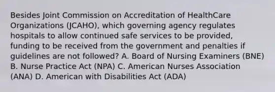 Besides Joint Commission on Accreditation of HealthCare Organizations (JCAHO), which governing agency regulates hospitals to allow continued safe services to be provided, funding to be received from the government and penalties if guidelines are not followed? A. Board of Nursing Examiners (BNE) B. Nurse Practice Act (NPA) C. American Nurses Association (ANA) D. American with Disabilities Act (ADA)