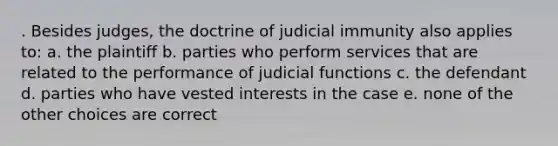 . Besides judges, the doctrine of judicial immunity also applies to: a. the plaintiff b. parties who perform services that are related to the performance of judicial functions c. the defendant d. parties who have vested interests in the case e. none of the other choices are correct