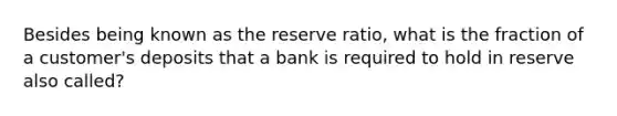 Besides being known as the reserve ratio, what is the fraction of a customer's deposits that a bank is required to hold in reserve also called?