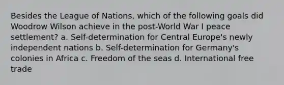 Besides the League of Nations, which of the following goals did Woodrow Wilson achieve in the post-World War I peace settlement? a. Self-determination for Central Europe's newly independent nations b. Self-determination for Germany's colonies in Africa c. Freedom of the seas d. International free trade