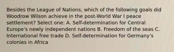 Besides the League of Nations, which of the following goals did Woodrow Wilson achieve in the post-World War I peace settlement? Select one: A. Self-determination for Central Europe's newly independent nations B. Freedom of the seas C. International free trade D. Self-determination for Germany's colonies in Africa