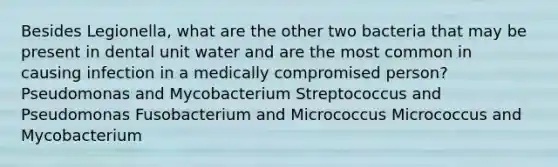 Besides Legionella, what are the other two bacteria that may be present in dental unit water and are the most common in causing infection in a medically compromised person? Pseudomonas and Mycobacterium Streptococcus and Pseudomonas Fusobacterium and Micrococcus Micrococcus and Mycobacterium