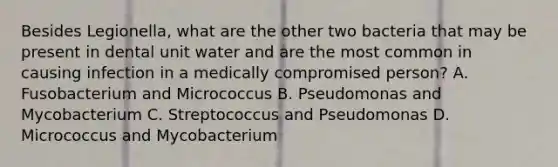 Besides Legionella, what are the other two bacteria that may be present in dental unit water and are the most common in causing infection in a medically compromised person? A. Fusobacterium and Micrococcus B. Pseudomonas and Mycobacterium C. Streptococcus and Pseudomonas D. Micrococcus and Mycobacterium