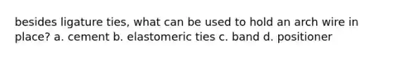 besides ligature ties, what can be used to hold an arch wire in place? a. cement b. elastomeric ties c. band d. positioner