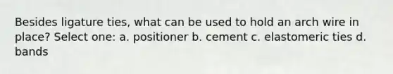 Besides ligature ties, what can be used to hold an arch wire in place? Select one: a. positioner b. cement c. elastomeric ties d. bands