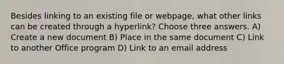 Besides linking to an existing file or webpage, what other links can be created through a hyperlink? Choose three answers. A) Create a new document B) Place in the same document C) Link to another Office program D) Link to an email address