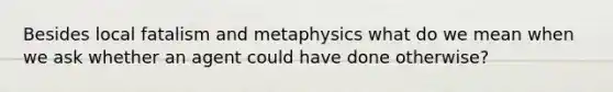 Besides local fatalism and metaphysics what do we mean when we ask whether an agent could have done otherwise?