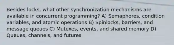 Besides locks, what other synchronization mechanisms are available in concurrent programming? A) Semaphores, condition variables, and atomic operations B) Spinlocks, barriers, and message queues C) Mutexes, events, and shared memory D) Queues, channels, and futures