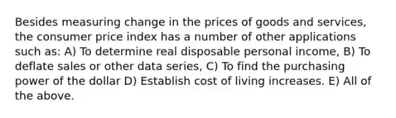 Besides measuring change in the prices of goods and services, the consumer price index has a number of other applications such as: A) To determine real disposable personal income, B) To deflate sales or other data series, C) To find the purchasing power of the dollar D) Establish cost of living increases. E) All of the above.