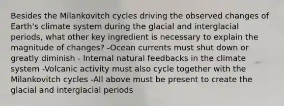 Besides the Milankovitch cycles driving the observed changes of Earth's climate system during the glacial and interglacial periods, what other key ingredient is necessary to explain the magnitude of changes? -Ocean currents must shut down or greatly diminish - Internal natural feedbacks in the climate system -Volcanic activity must also cycle together with the Milankovitch cycles -All above must be present to create the glacial and interglacial periods