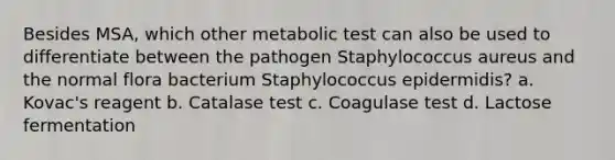 Besides MSA, which other metabolic test can also be used to differentiate between the pathogen Staphylococcus aureus and the normal flora bacterium Staphylococcus epidermidis? a. Kovac's reagent b. Catalase test c. Coagulase test d. Lactose fermentation