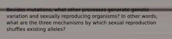 Besides mutations, what other processes generate genetic variation and sexually reproducing organisms? In other words, what are the three mechanisms by which sexual reproduction shuffles existing alleles?