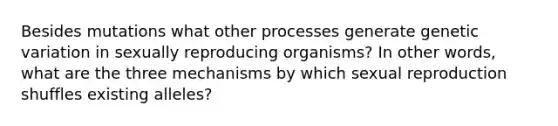 Besides mutations what other processes generate genetic variation in sexually reproducing organisms? In other words, what are the three mechanisms by which sexual reproduction shuffles existing alleles?