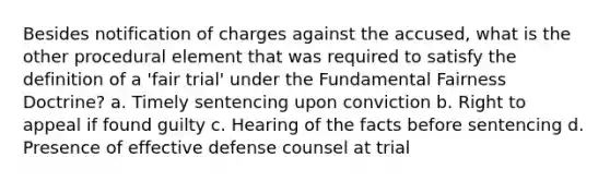 Besides notification of charges against the accused, what is the other procedural element that was required to satisfy the definition of a 'fair trial' under the Fundamental Fairness Doctrine? a. Timely sentencing upon conviction b. Right to appeal if found guilty c. Hearing of the facts before sentencing d. Presence of effective defense counsel at trial