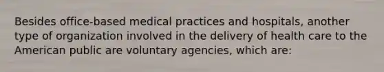 Besides office-based medical practices and hospitals, another type of organization involved in the delivery of health care to the American public are voluntary agencies, which are: