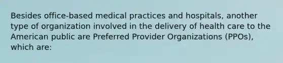 Besides office-based medical practices and hospitals, another type of organization involved in the delivery of health care to the American public are Preferred Provider Organizations (PPOs), which are: