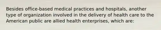 Besides office-based medical practices and hospitals, another type of organization involved in the delivery of health care to the American public are allied health enterprises, which are: