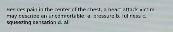 Besides pain in the center of the chest, a heart attack victim may describe an uncomfortable: a. pressure b. fullness c. squeezing sensation d. all