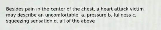 Besides pain in the center of the chest, a heart attack victim may describe an uncomfortable: a. pressure b. fullness c. squeezing sensation d. all of the above