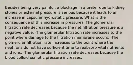 Besides being very painful, a blockage in a ureter due to kidney stones or external pressure is serious because it leads to an increase in capsular hydrostatic pressure. What is the consequence of this increase in pressure? -The glomerular filtration rate decreases because the net filtration pressure is a negative value. -The glomerular filtration rate increases to the point where damage to the filtration membrane occurs. -The glomerular filtration rate increases to the point where the nephrons do not have sufficient time to reabsorb vital nutrients and ions. -The glomerular filtration rate decreases because the blood colloid osmotic pressure increases.