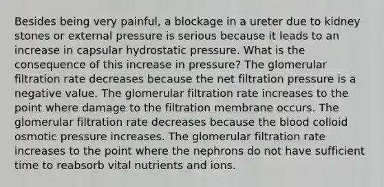 Besides being very painful, a blockage in a ureter due to kidney stones or external pressure is serious because it leads to an increase in capsular hydrostatic pressure. What is the consequence of this increase in pressure? The glomerular filtration rate decreases because the net filtration pressure is a negative value. The glomerular filtration rate increases to the point where damage to the filtration membrane occurs. The glomerular filtration rate decreases because the blood colloid osmotic pressure increases. The glomerular filtration rate increases to the point where the nephrons do not have sufficient time to reabsorb vital nutrients and ions.