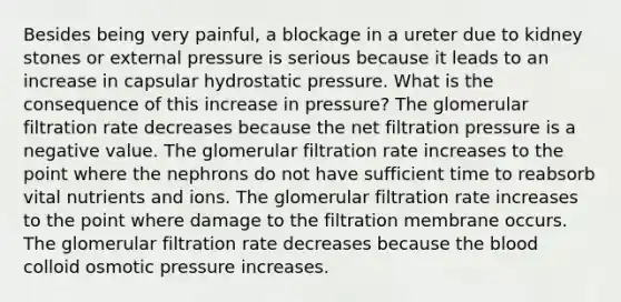 Besides being very painful, a blockage in a ureter due to kidney stones or external pressure is serious because it leads to an increase in capsular hydrostatic pressure. What is the consequence of this increase in pressure? The glomerular filtration rate decreases because the net filtration pressure is a negative value. The glomerular filtration rate increases to the point where the nephrons do not have sufficient time to reabsorb vital nutrients and ions. The glomerular filtration rate increases to the point where damage to the filtration membrane occurs. The glomerular filtration rate decreases because the blood colloid osmotic pressure increases.