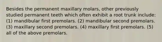 Besides the permanent maxillary molars, other previously studied permanent teeth which often exhibit a root trunk include: (1) mandibular first premolars. (2) mandibular second premolars. (3) maxillary second premolars. (4) maxillary first premolars. (5) all of the above premolars.