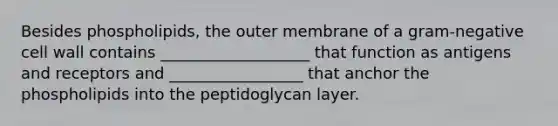 Besides phospholipids, the outer membrane of a gram-negative cell wall contains ___________________ that function as antigens and receptors and _________________ that anchor the phospholipids into the peptidoglycan layer.