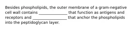 Besides phospholipids, the outer membrane of a gram-negative cell wall contains _______________ that function as antigens and receptors and __________________ that anchor the phospholipids into the peptidoglycan layer.