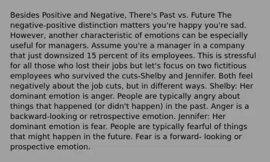 Besides Positive and Negative, There's Past vs. Future The negative-positive distinction matters you're happy you're sad. However, another characteristic of emotions can be especially useful for managers. Assume you're a manager in a company that just downsized 15 percent of its employees. This is stressful for all those who lost their jobs but let's focus on two fictitious employees who survived the cuts-Shelby and Jennifer. Both feel negatively about the job cuts, but in different ways. Shelby: Her dominant emotion is anger. People are typically angry about things that happened (or didn't happen) in the past. Anger is a backward-looking or retrospective emotion. Jennifer: Her dominant emotion is fear. People are typically fearful of things that might happen in the future. Fear is a forward- looking or prospective emotion.