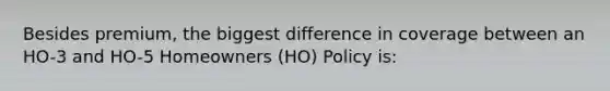 Besides premium, the biggest difference in coverage between an HO-3 and HO-5 Homeowners (HO) Policy is: