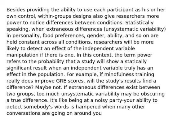 Besides providing the ability to use each participant as his or her own control, within-groups designs also give researchers more power to notice differences between conditions. Statistically speaking, when extraneous differences (unsystematic variability) in personality, food preferences, gender, ability, and so on are held constant across all conditions, researchers will be more likely to detect an effect of the independent variable manipulation if there is one. In this context, the term power refers to the probability that a study will show a statically significant result when an independent variable truly has an effect in the population. For example, if mindfulness training really does improve GRE scores, will the study's results find a difference? Maybe not. If extraneous differences exist between two groups, too much unsystematic variability may be obscuring a true difference. It's like being at a noisy party-your ability to detect somebody's words is hampered when many other conversations are going on around you