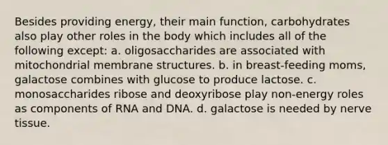 Besides providing energy, their main function, carbohydrates also play other roles in the body which includes all of the following except: a. oligosaccharides are associated with mitochondrial membrane structures. b. in breast-feeding moms, galactose combines with glucose to produce lactose. c. monosaccharides ribose and deoxyribose play non-energy roles as components of RNA and DNA. d. galactose is needed by nerve tissue.