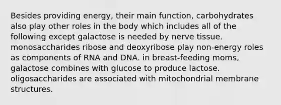 Besides providing energy, their main function, carbohydrates also play other roles in the body which includes all of the following except galactose is needed by nerve tissue. monosaccharides ribose and deoxyribose play non-energy roles as components of RNA and DNA. in breast-feeding moms, galactose combines with glucose to produce lactose. oligosaccharides are associated with mitochondrial membrane structures.