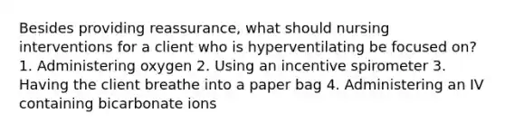 Besides providing reassurance, what should nursing interventions for a client who is hyperventilating be focused on? 1. Administering oxygen 2. Using an incentive spirometer 3. Having the client breathe into a paper bag 4. Administering an IV containing bicarbonate ions