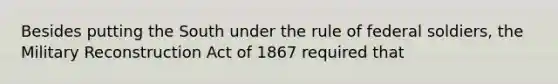 Besides putting the South under the rule of federal soldiers, the Military Reconstruction Act of 1867 required that