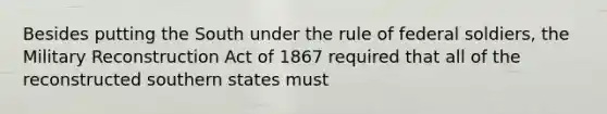 Besides putting the South under the rule of federal soldiers, the Military Reconstruction Act of 1867 required that all of the reconstructed southern states must