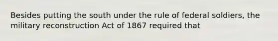 Besides putting the south under the rule of federal soldiers, the military reconstruction Act of 1867 required that