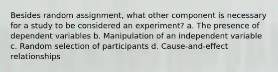 Besides random assignment, what other component is necessary for a study to be considered an experiment? a. The presence of dependent variables b. Manipulation of an independent variable c. Random selection of participants d. Cause-and-effect relationships