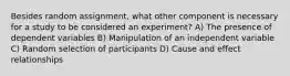 Besides random assignment, what other component is necessary for a study to be considered an experiment? A) The presence of dependent variables B) Manipulation of an independent variable C) Random selection of participants D) Cause and effect relationships