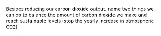 Besides reducing our carbon dioxide output, name two things we can do to balance the amount of carbon dioxide we make and reach sustainable levels (stop the yearly increase in atmospheric CO2).