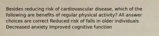 Besides reducing risk of cardiovascular disease, which of the following are benefits of regular physical activity? All answer choices are correct Reduced risk of falls in older individuals Decreased anxiety Improved cognitive function