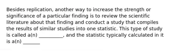 Besides replication, another way to increase the strength or significance of a particular finding is to review the scientific literature about that finding and conduct a study that compiles the results of similar studies into one statistic. This type of study is called a(n) __________, and the statistic typically calculated in it is a(n) _______